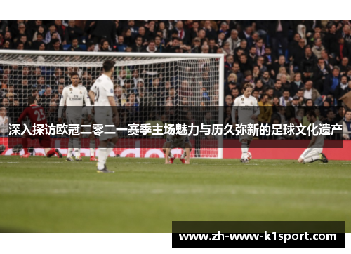 深入探访欧冠二零二一赛季主场魅力与历久弥新的足球文化遗产