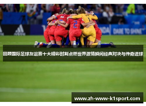 回顾国际足球友谊赛十大精彩时刻点燃世界激情瞬间经典对决与传奇进球