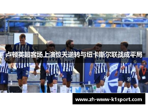 卢顿英超客场上演惊天逆转与纽卡斯尔联战成平局