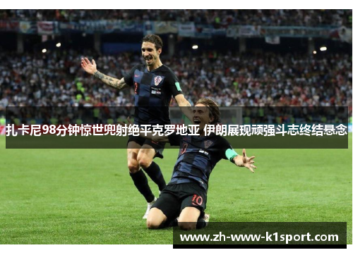 扎卡尼98分钟惊世兜射绝平克罗地亚 伊朗展现顽强斗志终结悬念